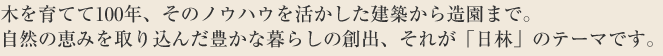 木を育てて100年、そのノウハウを活かした建築から造園まで。
自然の恵みを取り込んだ豊かな暮らしの創出、それが「日林」のテーマです。