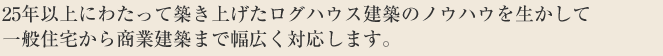 25年以上にわたって築き上げたログハウス建築のノウハウを生かして一般住宅から商業建築まで幅広く対応します。