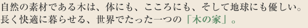 自然の素材である木は、体にも、こころにも、そして地球にも優しい。長く快適に暮らせる、世界でたった一つの「木の家」を。