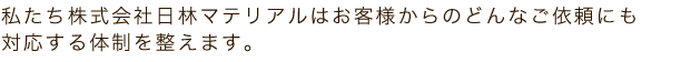 私たち株式会社日林マテリアルはお客様からのどんなご依頼にも対応する体制を整
えます