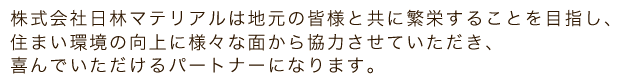株式会社日林マテリアルは地元の皆様と共に繁栄することを目指し、住まい環境の向上に様々な面から協力させていただき、喜んでいただけるパートナーになります。