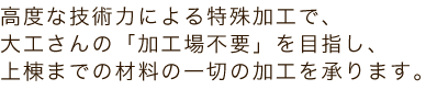 高度な技術力による特殊加工で、大工さんの「加工場不要」を目指し、上棟までの材料の一切の加工を承ります。