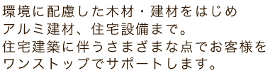 環境に配慮した木材・建材をはじめアルミ建材、住宅設備まで。住宅建築に伴うさまざまな点でお客様をワンストップでサポートします。